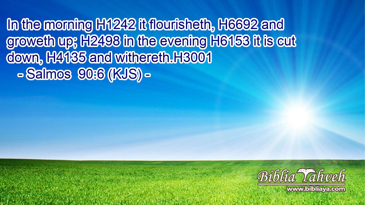 In the morning H1242 it flourisheth, H6692 and groweth up; H2498 in the evening H6153 it is cut down, H4135 and withereth.H3001