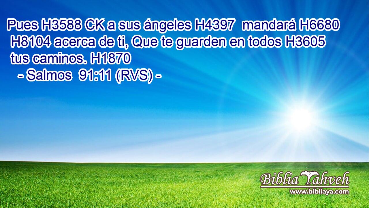 Pues H3588 CK a sus ángeles H4397  mandará H6680  H8104 acerca de ti, Que te guarden en todos H3605  tus caminos. H1870  