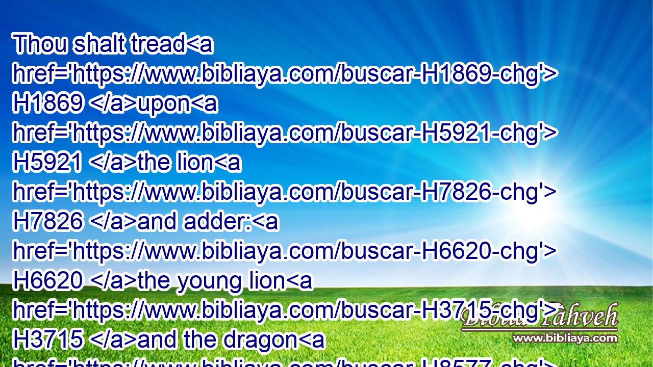 Thou shalt tread H1869 upon H5921 the lion H7826 and adder: H6620 the young lion H3715 and the dragon H8577 shalt thou trample under feet.H7429