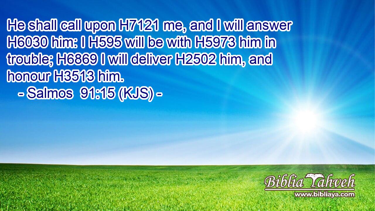 He shall call upon H7121 me, and I will answer H6030 him: I H595 will be with H5973 him in trouble; H6869 I will deliver H2502 him, and honour H3513 him.