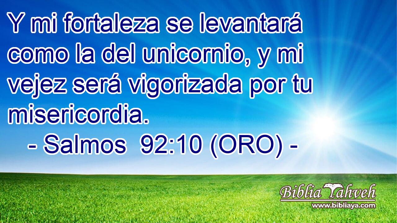  Y mi fortaleza se levantará como la del unicornio, y mi vejez será vigorizada por tu misericordia. 