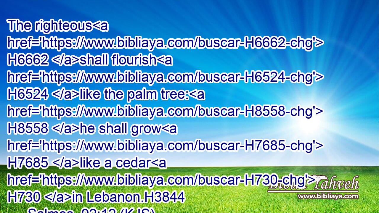 The righteous H6662 shall flourish H6524 like the palm tree: H8558 he shall grow H7685 like a cedar H730 in Lebanon.H3844