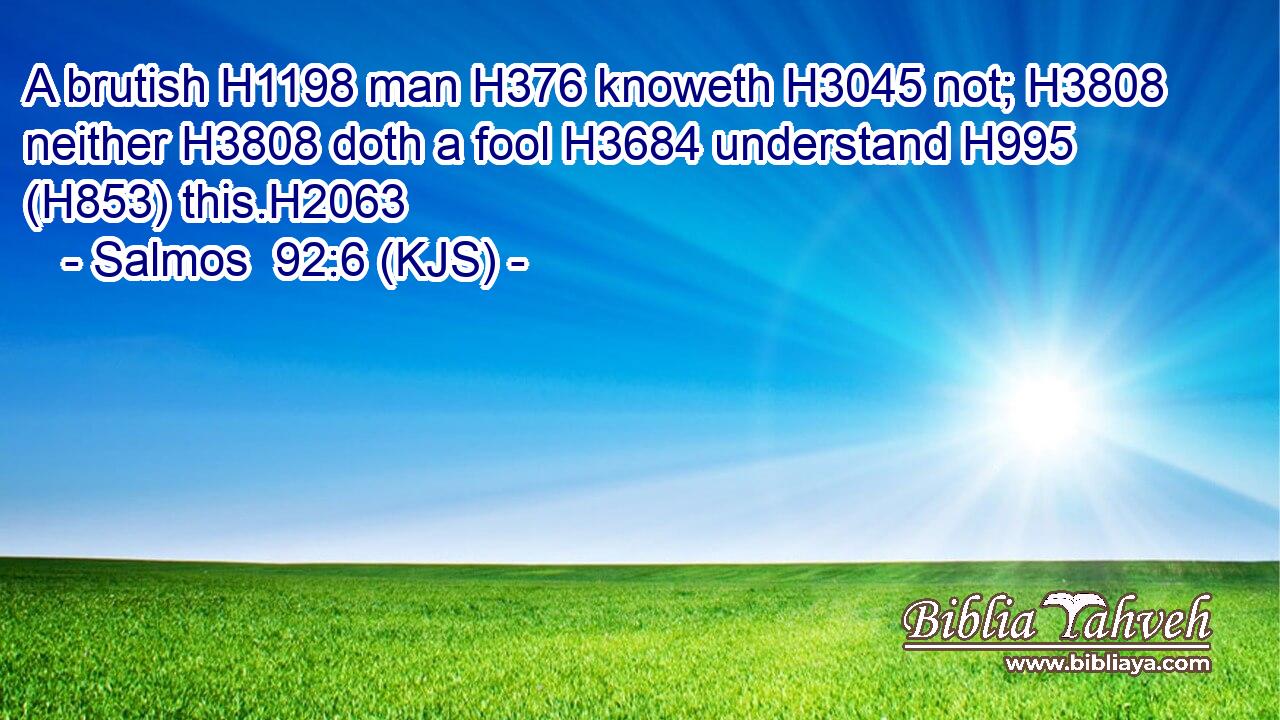 A brutish H1198 man H376 knoweth H3045 not; H3808 neither H3808 doth a fool H3684 understand H995 (H853) this.H2063