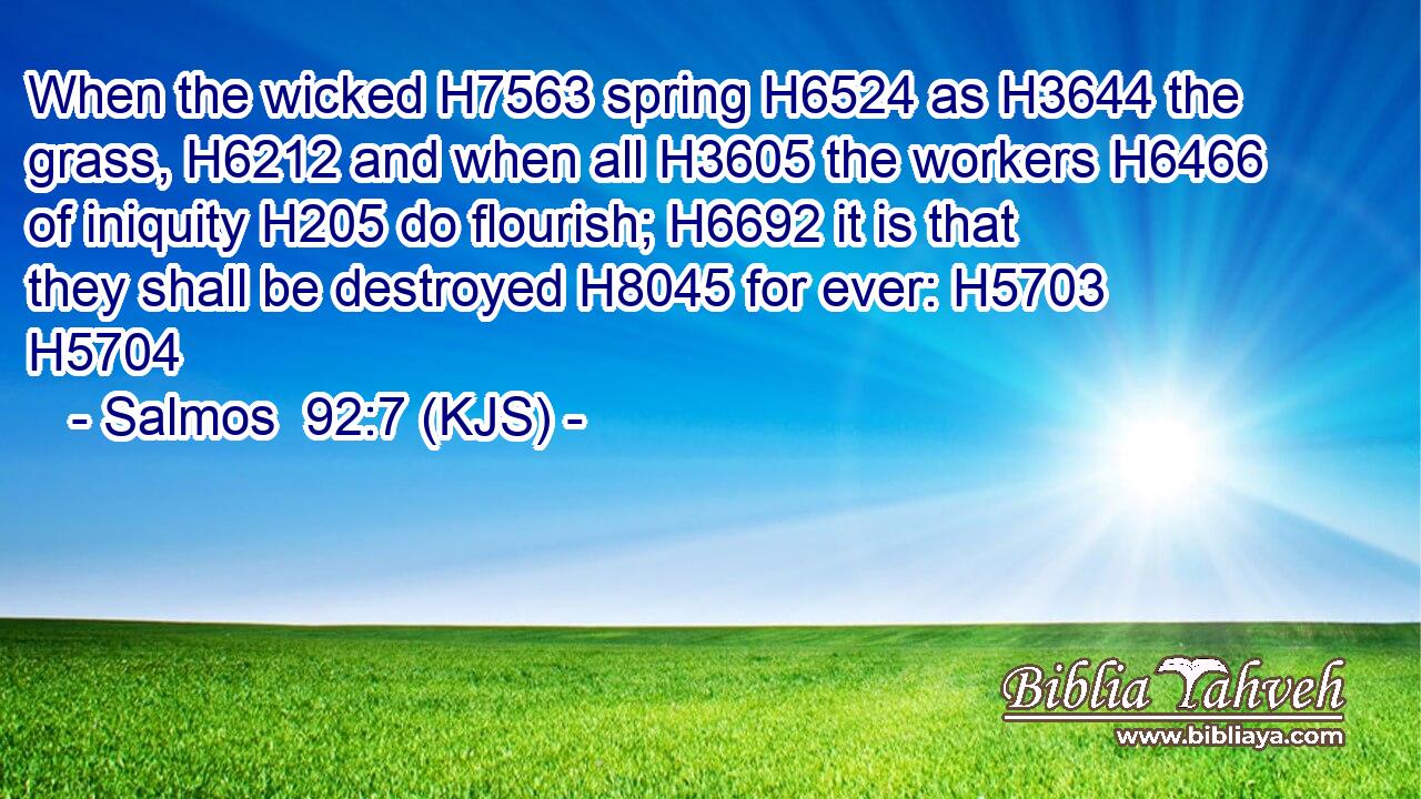 When the wicked H7563 spring H6524 as H3644 the grass, H6212 and when all H3605 the workers H6466 of iniquity H205 do flourish; H6692 it is that they shall be destroyed H8045 for ever: H5703 H5704