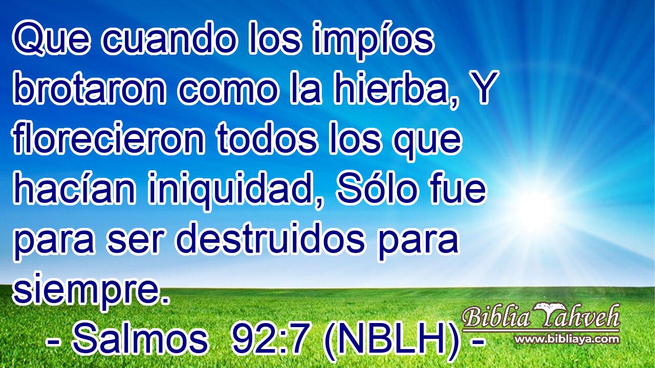  Que cuando los impíos brotaron como la hierba, Y florecieron todos los que hacían iniquidad, Sólo fue para ser destruidos para siempre. 