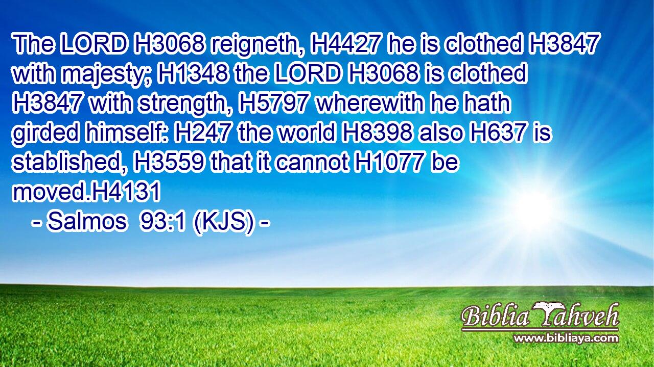 The LORD H3068 reigneth, H4427 he is clothed H3847 with majesty; H1348 the LORD H3068 is clothed H3847 with strength, H5797 wherewith he hath girded himself: H247 the world H8398 also H637 is stablished, H3559 that it cannot H1077 be moved.H4131