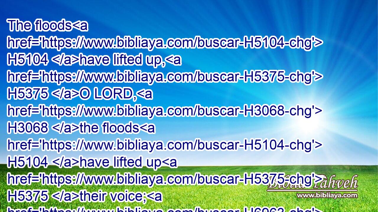 The floods H5104 have lifted up, H5375 O LORD, H3068 the floods H5104 have lifted up H5375 their voice; H6963 the floods H5104 lift up H5375 their waves.H1796