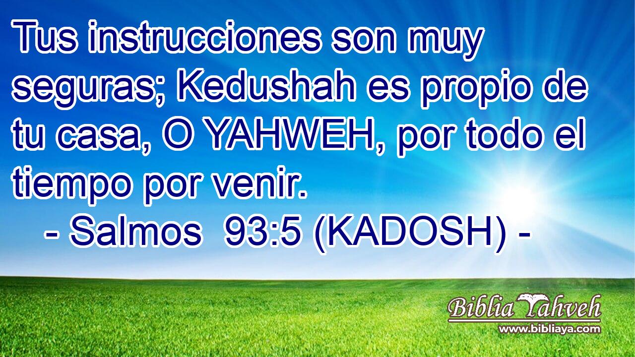  Tus instrucciones son muy seguras; Kedushah es propio de tu casa, O YAHWEH, por todo el tiempo por venir. 