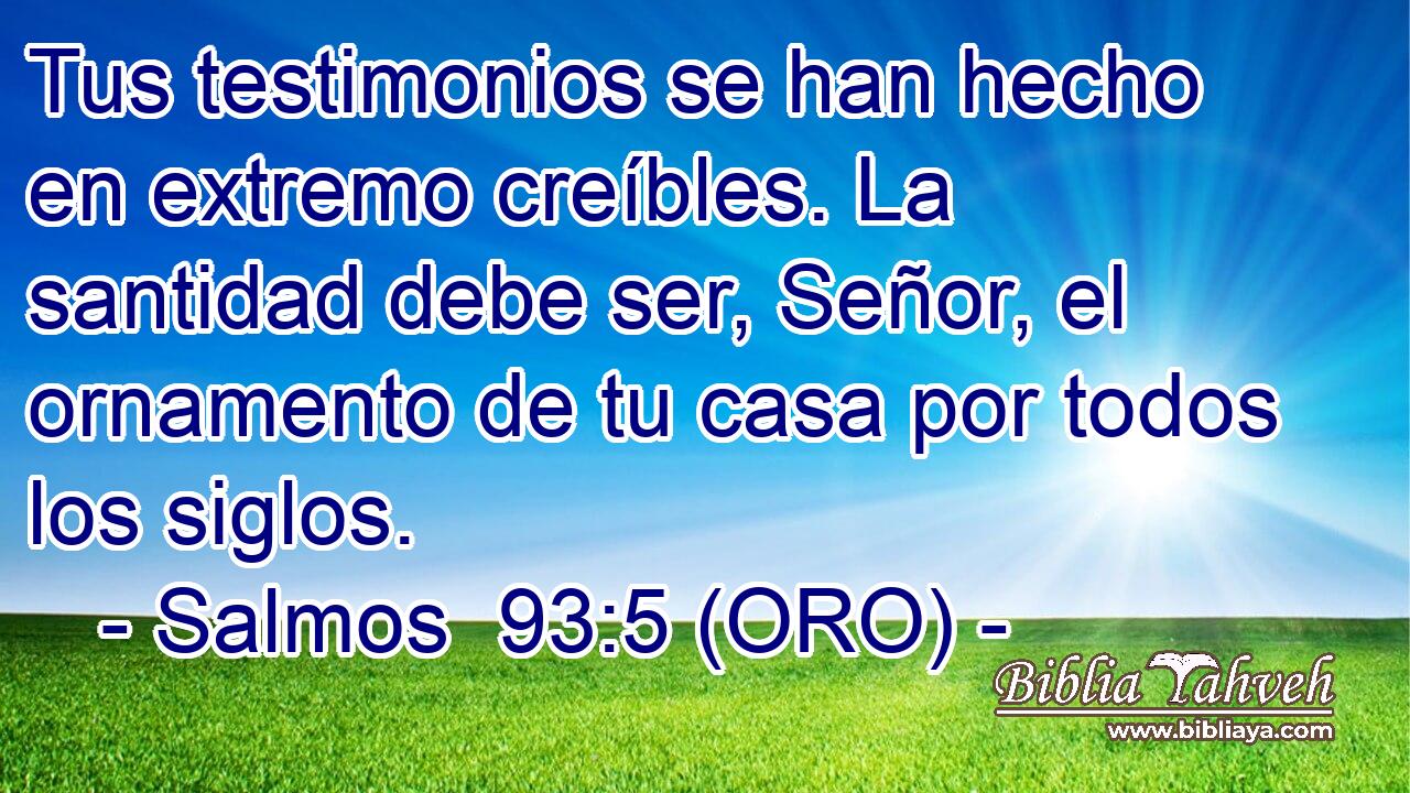  Tus testimonios se han hecho en extremo creíbles. La santidad debe ser, Señor, el ornamento de tu casa por todos los siglos. 