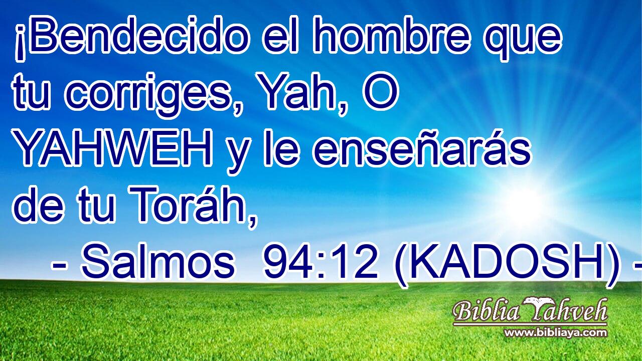  ¡Bendecido el hombre que tu corriges, Yah, O YAHWEH y le enseñarás de tu Toráh, 