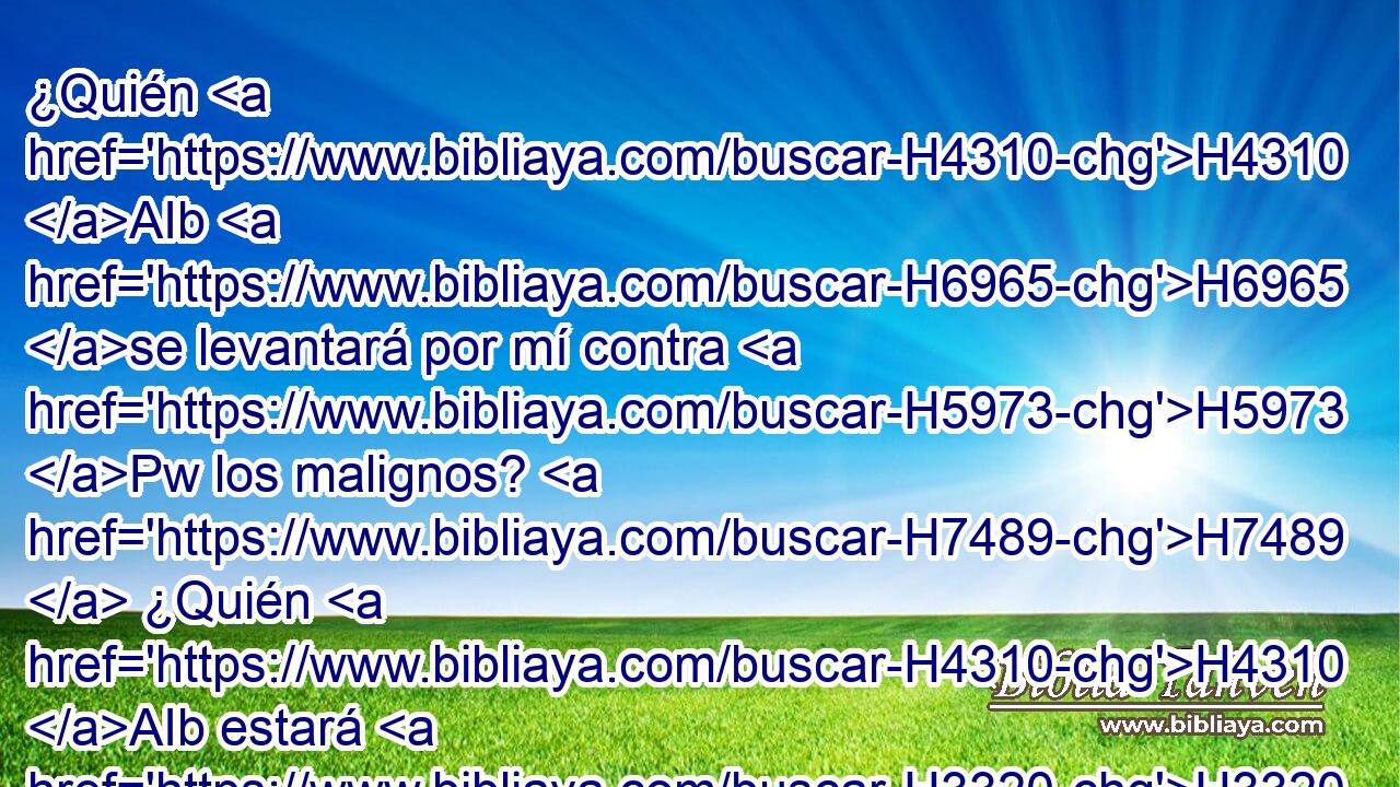 ¿Quién H4310 AIb H6965 se levantará por mí contra H5973 Pw los malignos? H7489  ¿Quién H4310 AIb estará H3320  por mí contra H5973 Pw los que hacen H6466  iniquidad? H205  