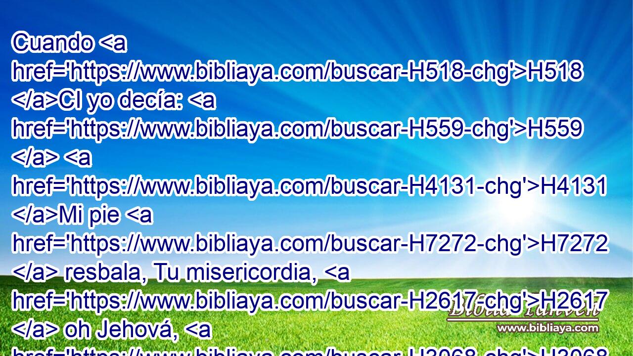 Cuando H518 CI yo decía: H559  H4131 Mi pie H7272  resbala, Tu misericordia, H2617  oh Jehová, H3068  me sustentaba. H5582  