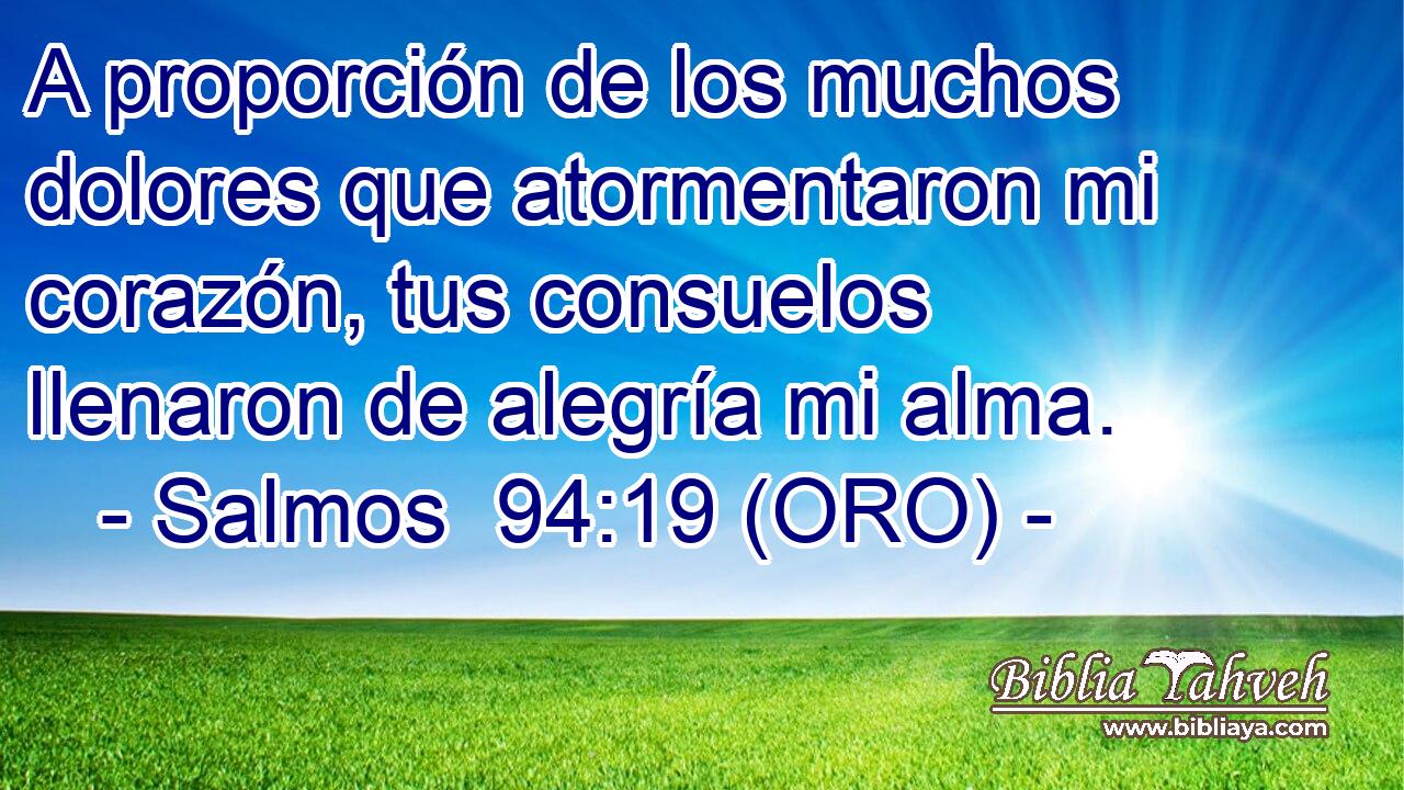  A proporción de los muchos dolores que atormentaron mi corazón, tus consuelos llenaron de alegría mi alma. 
