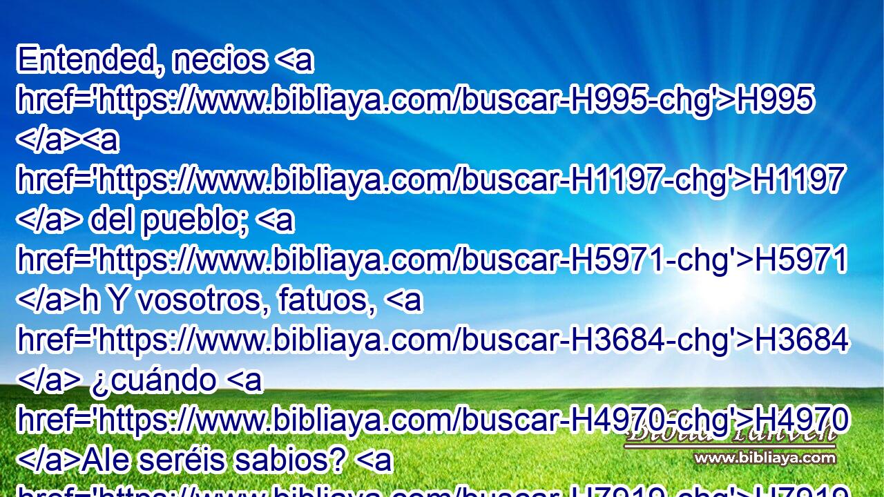 Entended, necios H995 H1197  del pueblo; H5971 h Y vosotros, fatuos, H3684  ¿cuándo H4970 AIe seréis sabios? H7919  