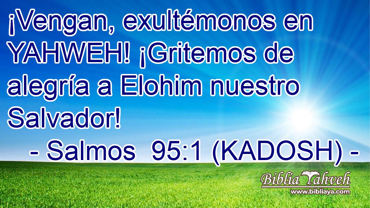  ¡Vengan, exultémonos en YAHWEH! ¡Gritemos de alegría a Elohim nuestro Salvador! 
