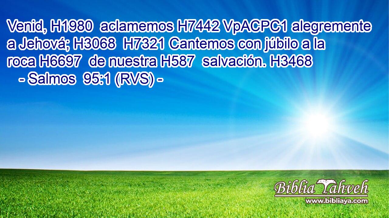 Venid, H1980  aclamemos H7442 VpACPC1 alegremente a Jehová; H3068  H7321 Cantemos con júbilo a la roca H6697  de nuestra H587  salvación. H3468  