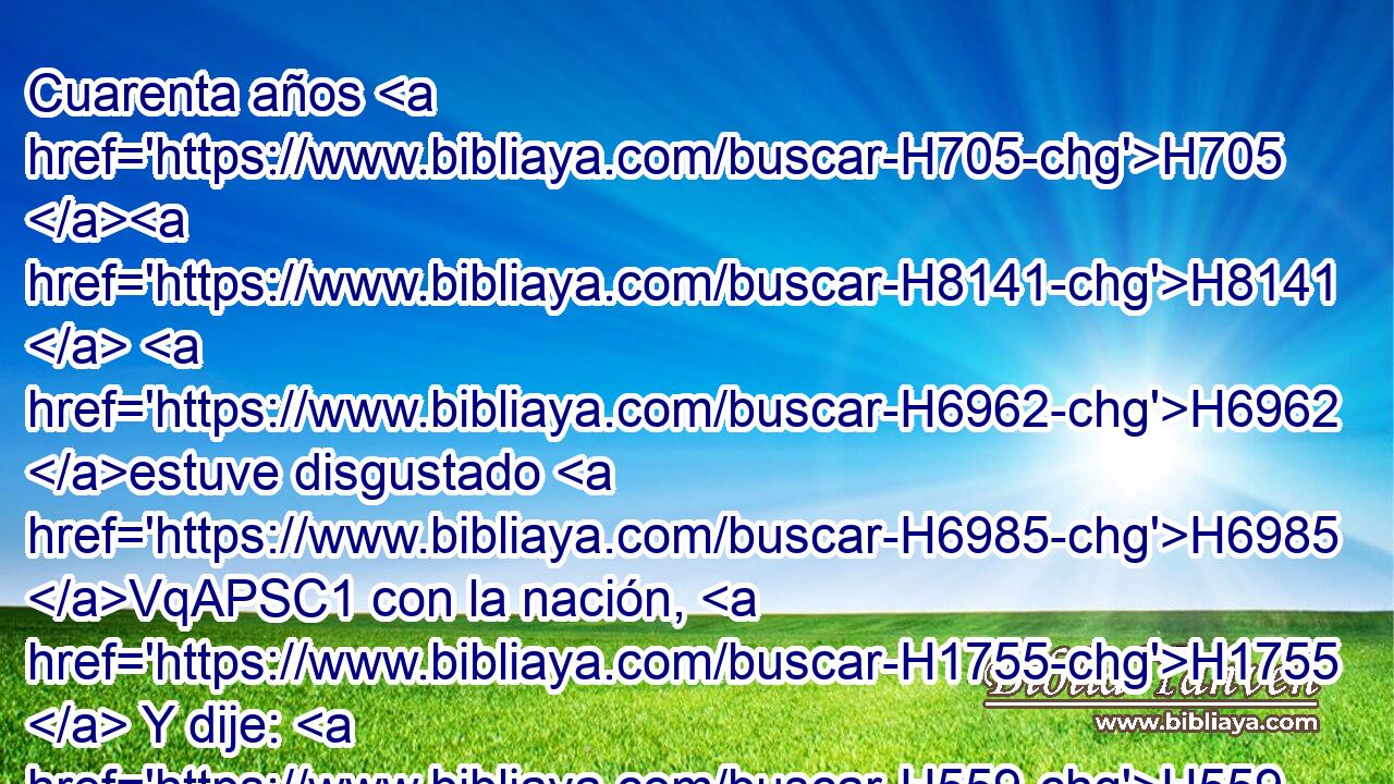 Cuarenta años H705 H8141  H6962 estuve disgustado H6985 VqAPSC1 con la nación, H1755  Y dije: H559  Pueblo H5971  es que divaga H8582  de corazón, H3824  • H1992  Y • H1992  no H3808 ANN han conocido H3045  mis caminos. H1870  