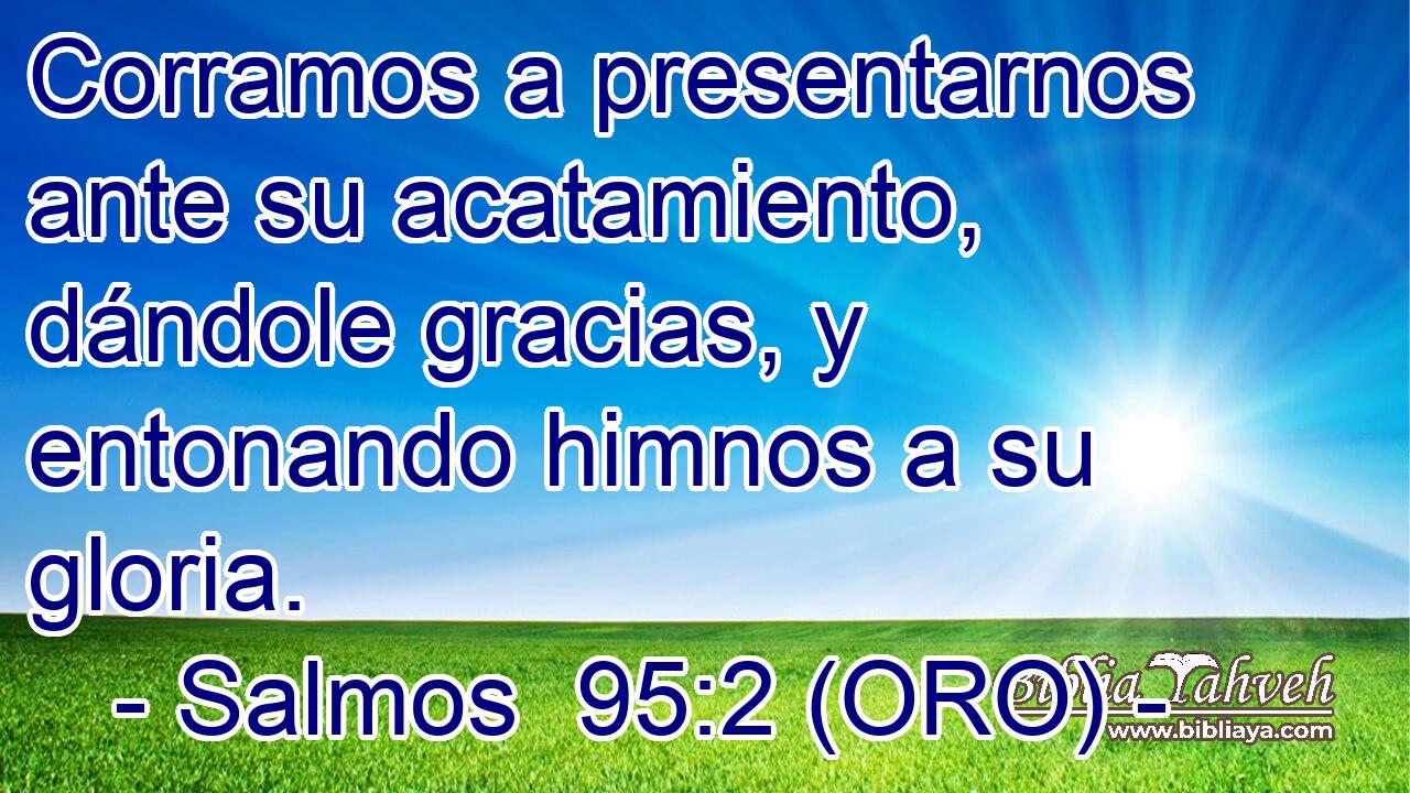  Corramos a presentarnos ante su acatamiento, dándole gracias, y entonando himnos a su gloria. 