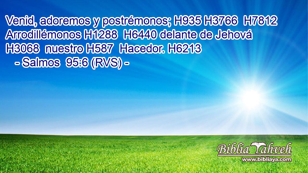 Venid, adoremos y postrémonos; H935 H3766  H7812 Arrodillémonos H1288  H6440 delante de Jehová H3068  nuestro H587  Hacedor. H6213  