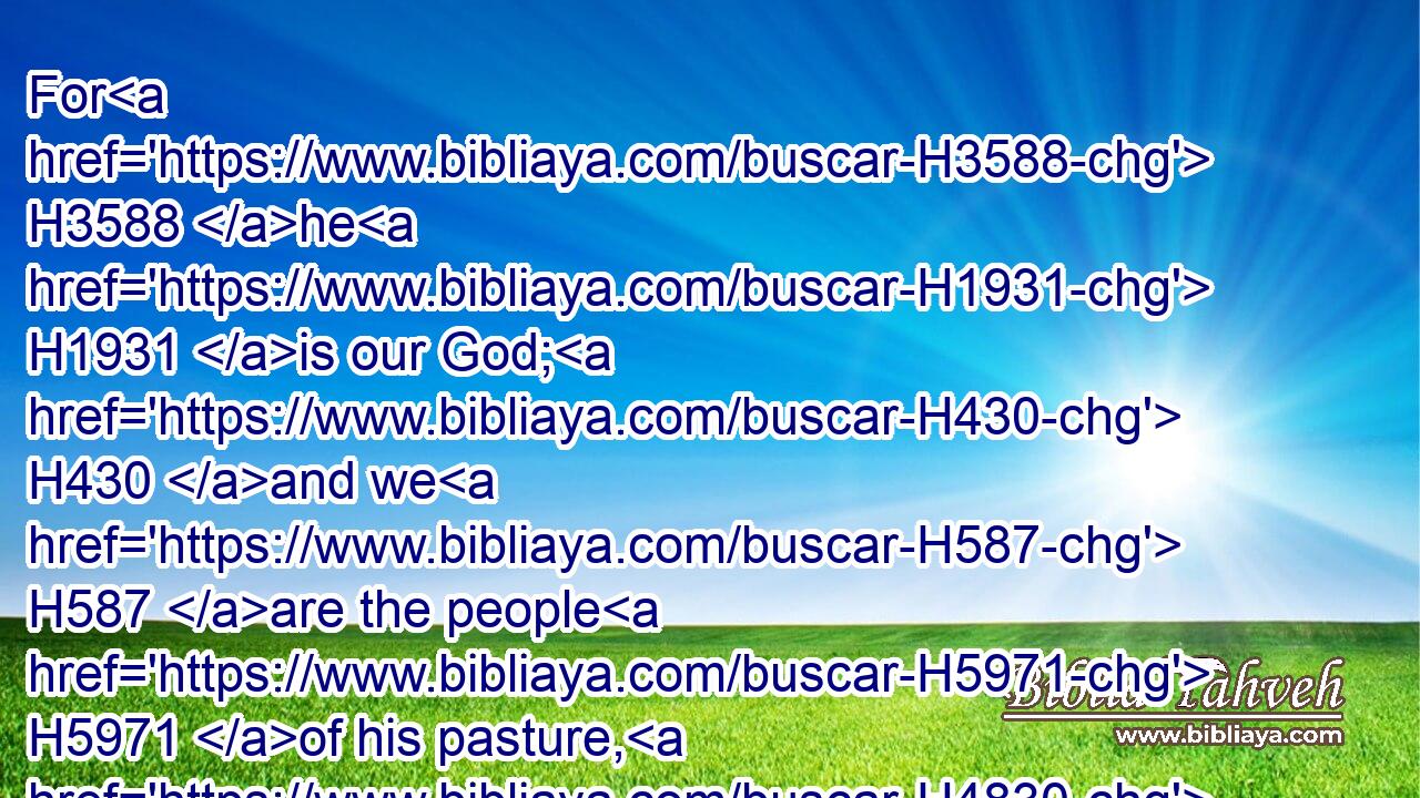 For H3588 he H1931 is our God; H430 and we H587 are the people H5971 of his pasture, H4830 and the sheep H6629 of his hand. H3027 To day H3117 if H518 ye will hear H8085 his voice,H6963
