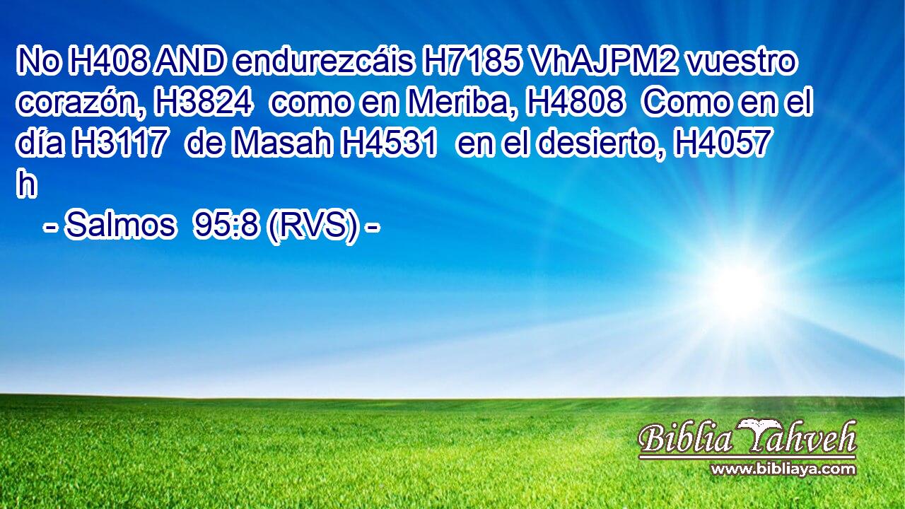 No H408 AND endurezcáis H7185 VhAJPM2 vuestro corazón, H3824  como en Meriba, H4808  Como en el día H3117  de Masah H4531  en el desierto, H4057 h 