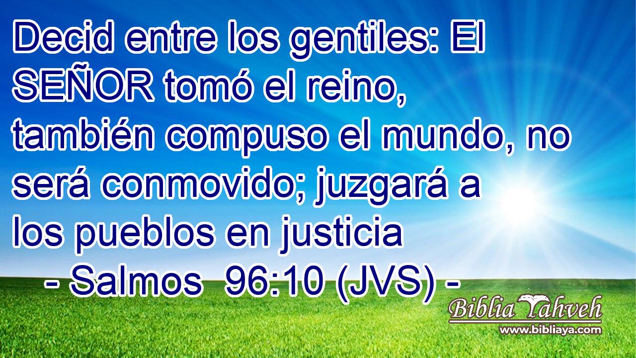 Decid entre los gentiles: El SEÑOR tomó el reino, también compuso el mundo, no será conmovido; juzgará a los pueblos en justicia