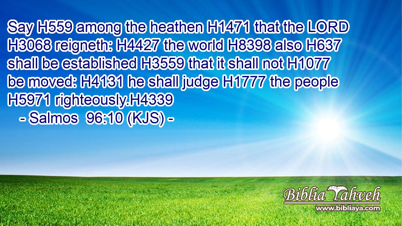Say H559 among the heathen H1471 that the LORD H3068 reigneth: H4427 the world H8398 also H637 shall be established H3559 that it shall not H1077 be moved: H4131 he shall judge H1777 the people H5971 righteously.H4339