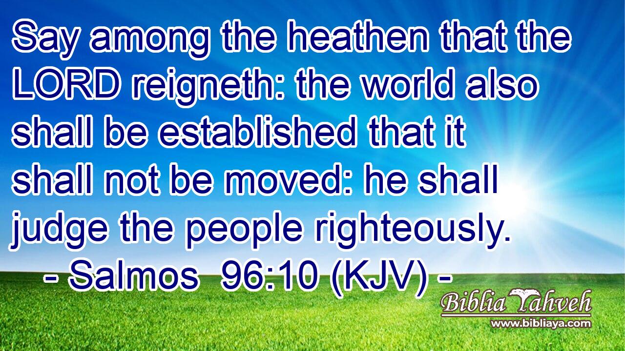 Say among the heathen that the LORD reigneth: the world also shall be established that it shall not be moved: he shall judge the people righteously.