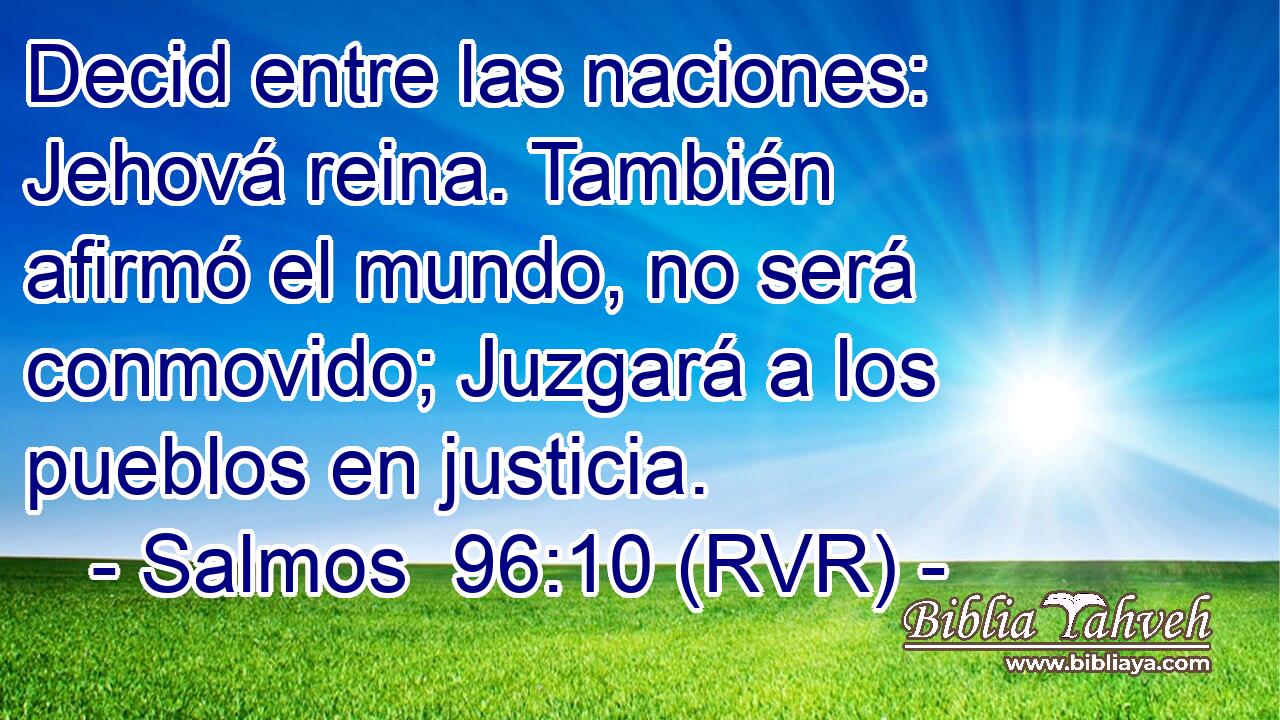 Decid entre las naciones: Jehová reina. También afirmó el mundo, no será conmovido; Juzgará a los pueblos en justicia.