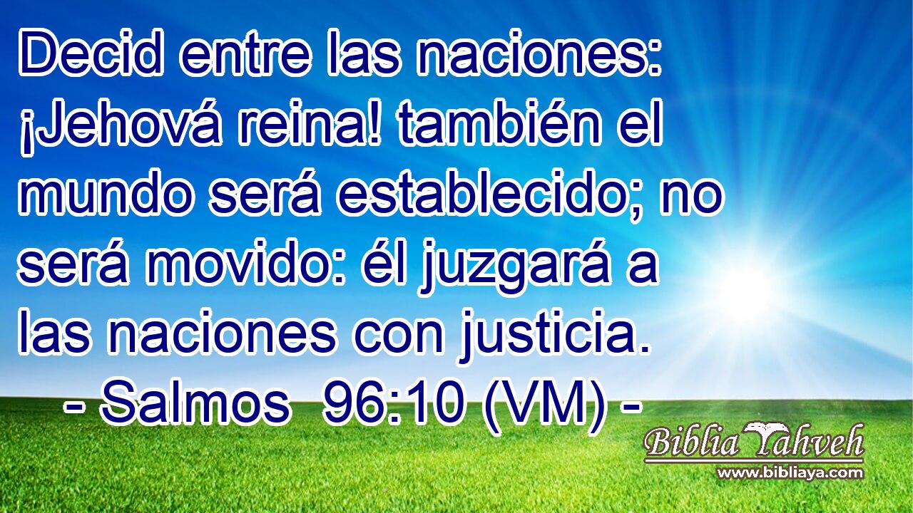  Decid entre las naciones: ¡Jehová reina! también el mundo será establecido; no será movido: él juzgará a las naciones con justicia. 