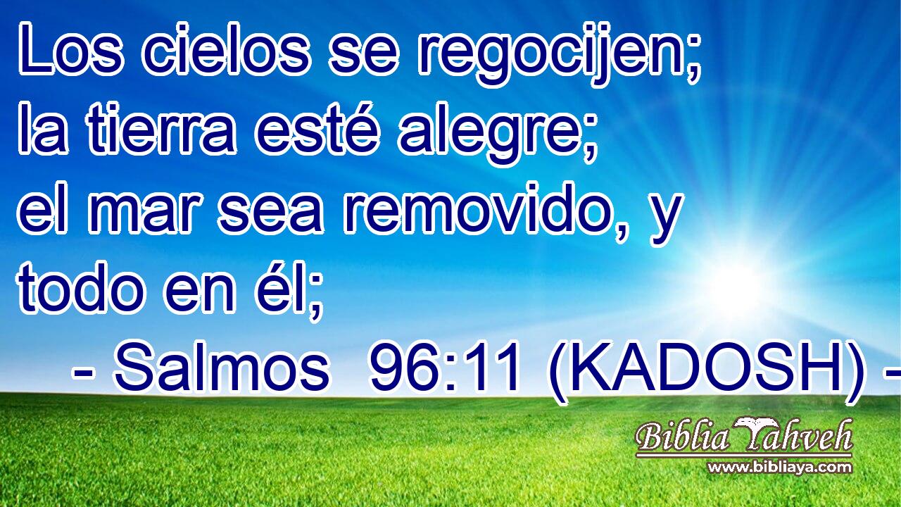  Los cielos se regocijen; la tierra esté alegre; el mar sea removido, y todo en él; 