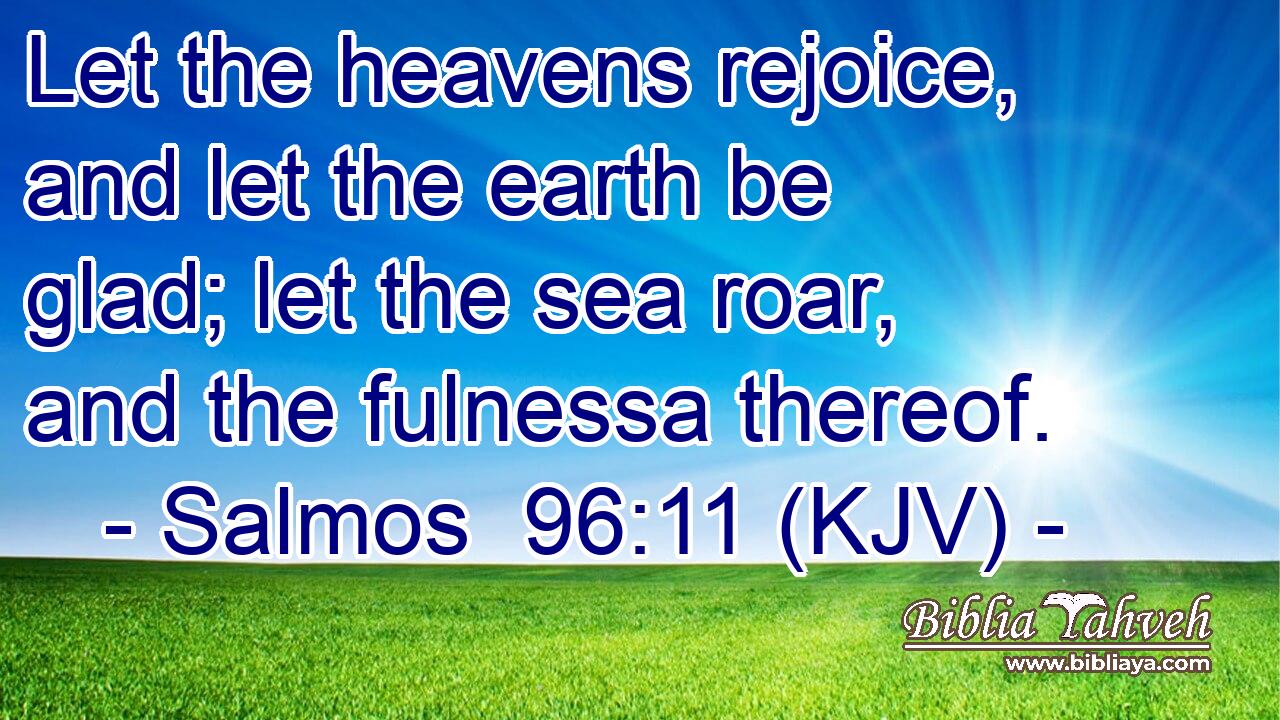 Let the heavens rejoice, and let the earth be glad; let the sea roar, and the fulnessa thereof.