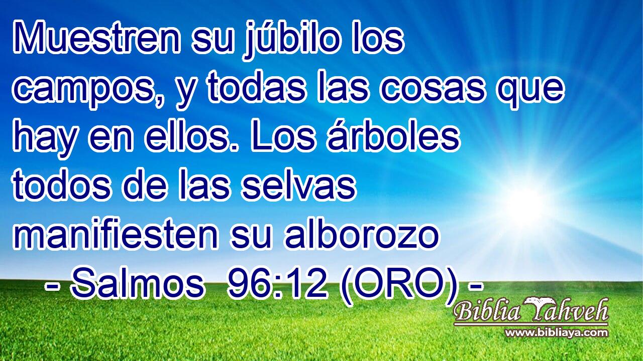  Muestren su júbilo los campos, y todas las cosas que hay en ellos. Los árboles todos de las selvas manifiesten su alborozo 