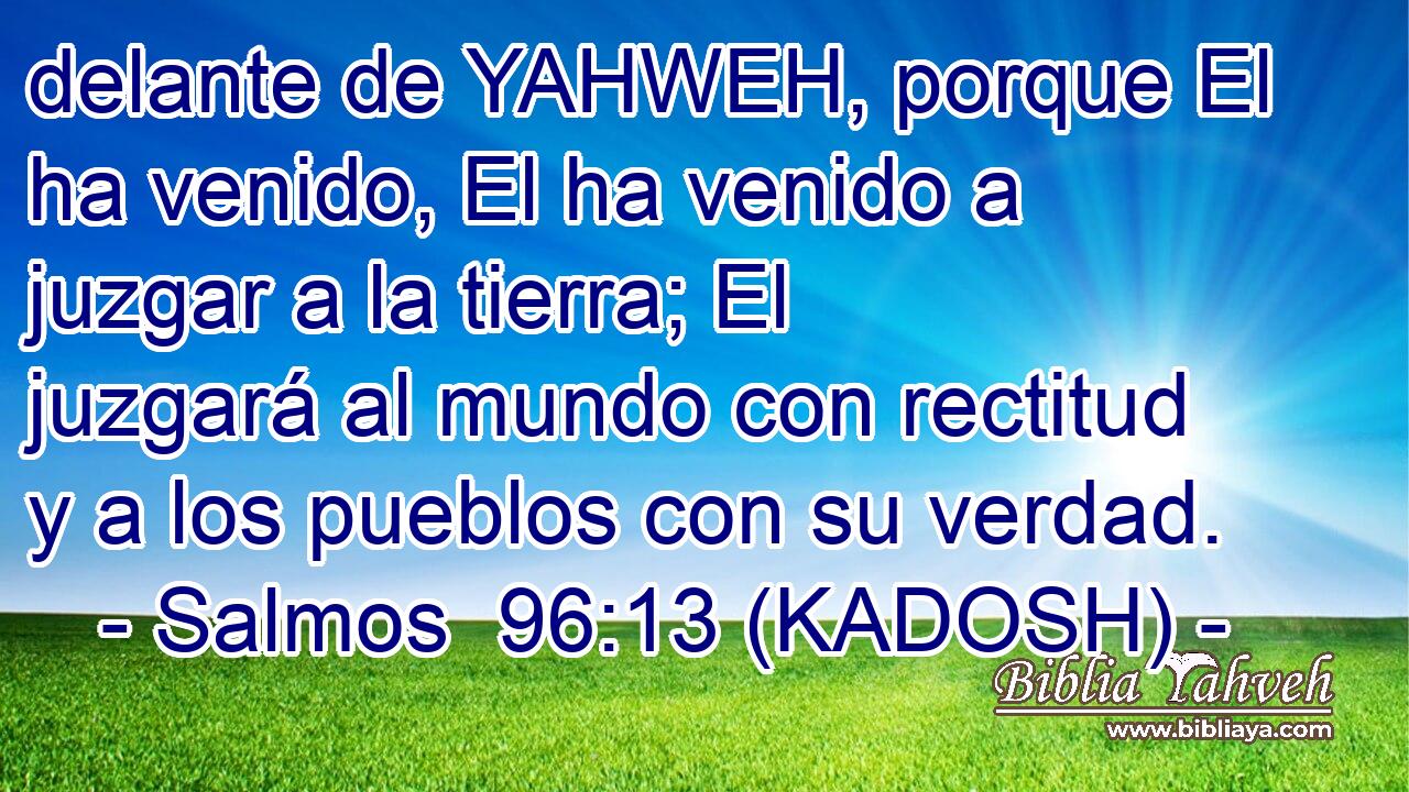  delante de YAHWEH, porque El ha venido, El ha venido a juzgar a la tierra; El juzgará al mundo con rectitud y a los pueblos con su verdad. 
