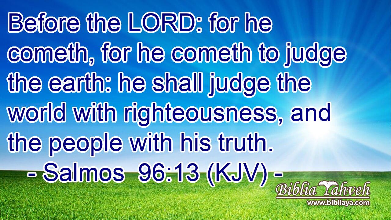 Before the LORD: for he cometh, for he cometh to judge the earth: he shall judge the world with righteousness, and the people with his truth.