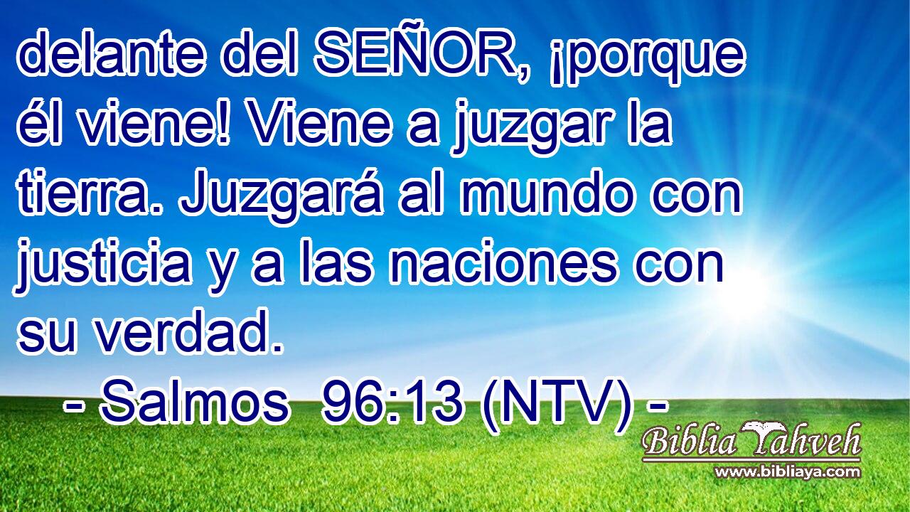 delante del SEÑOR, ¡porque él viene! Viene a juzgar la tierra. Juzgará al mundo con justicia y a las naciones con su verdad.