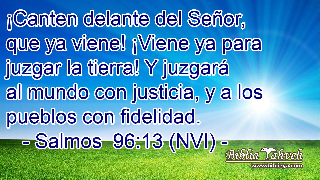  ¡Canten delante del Señor, que ya viene! ¡Viene ya para juzgar la tierra! Y juzgará al mundo con justicia, y a los pueblos con fidelidad. 