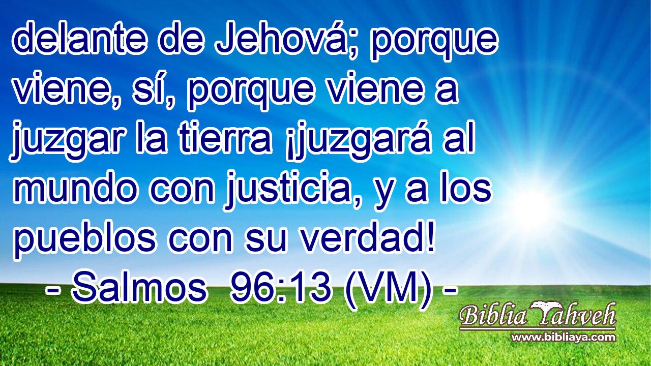  delante de Jehová; porque viene, sí, porque viene a juzgar la tierra ¡juzgará al mundo con justicia, y a los pueblos con su verdad! 