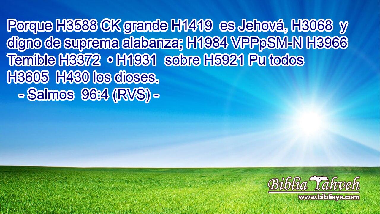 Porque H3588 CK grande H1419  es Jehová, H3068  y digno de suprema alabanza; H1984 VPPpSM-N H3966 Temible H3372  • H1931  sobre H5921 Pu todos H3605  H430 los dioses. 
