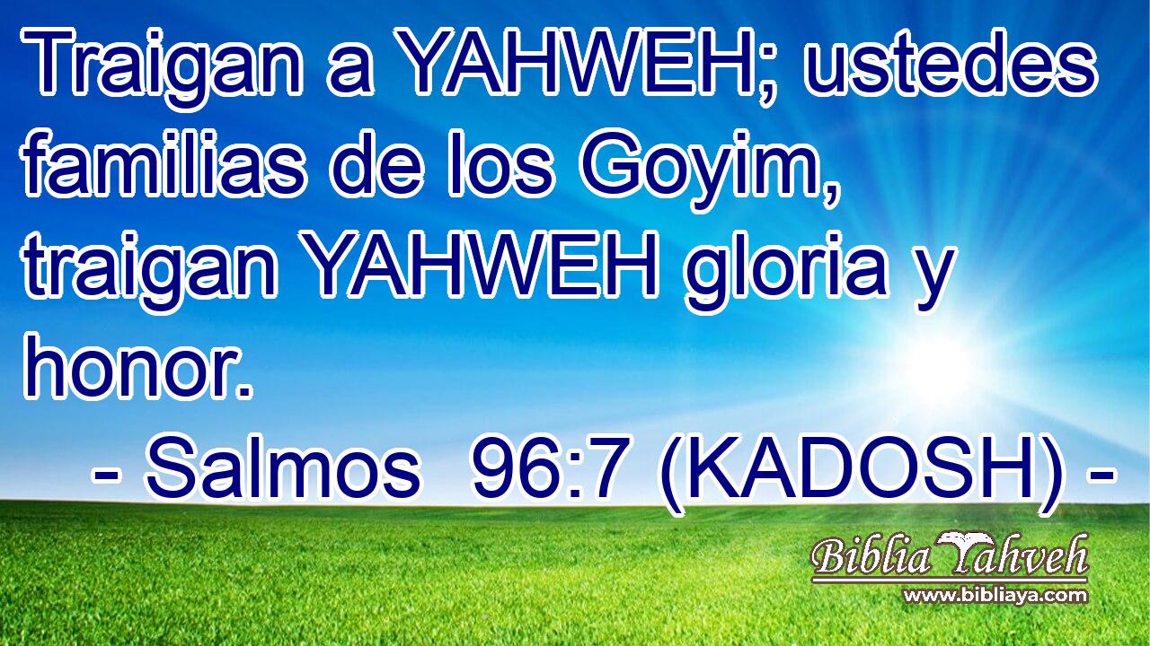  Traigan a YAHWEH; ustedes familias de los Goyim, traigan YAHWEH gloria y honor. 