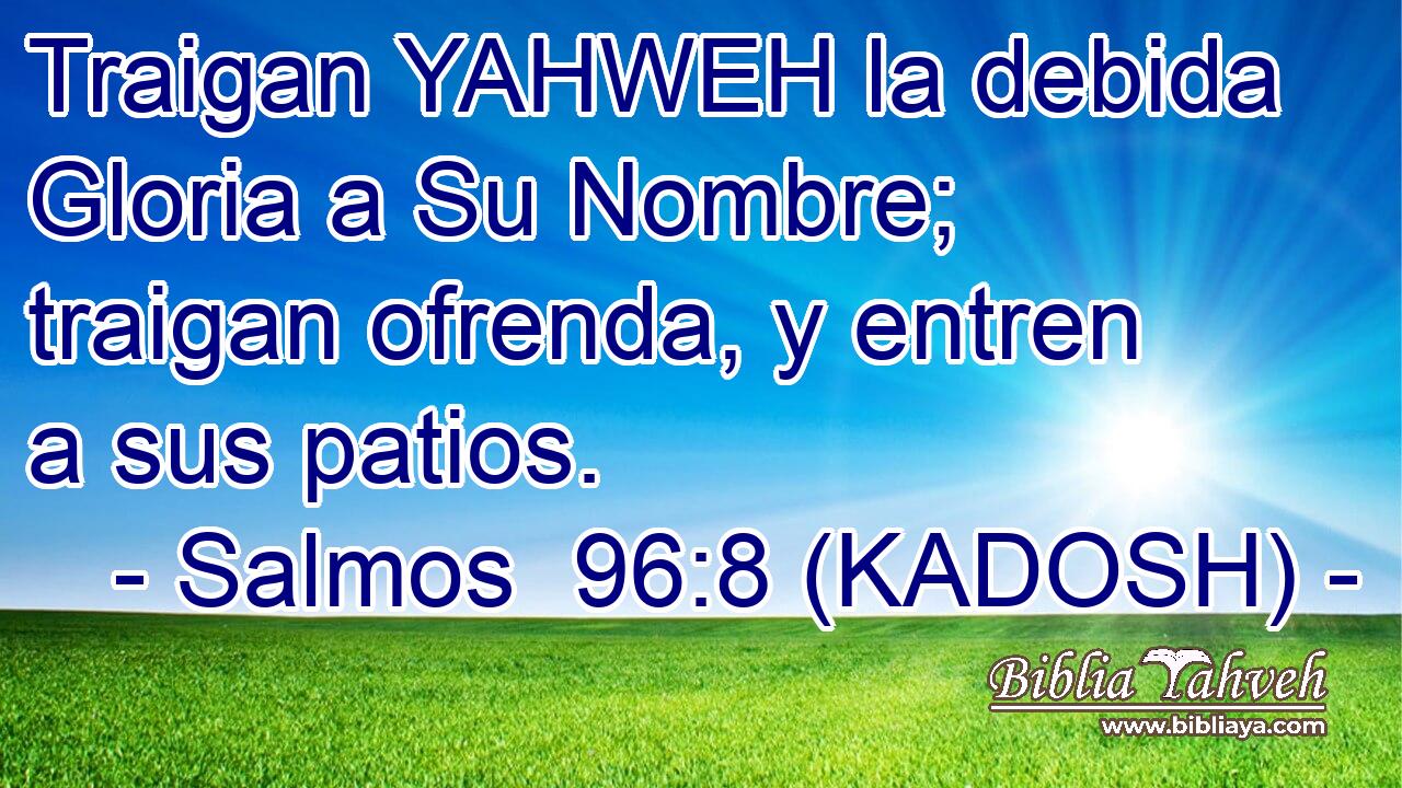  Traigan YAHWEH la debida Gloria a Su Nombre; traigan ofrenda, y entren a sus patios. 