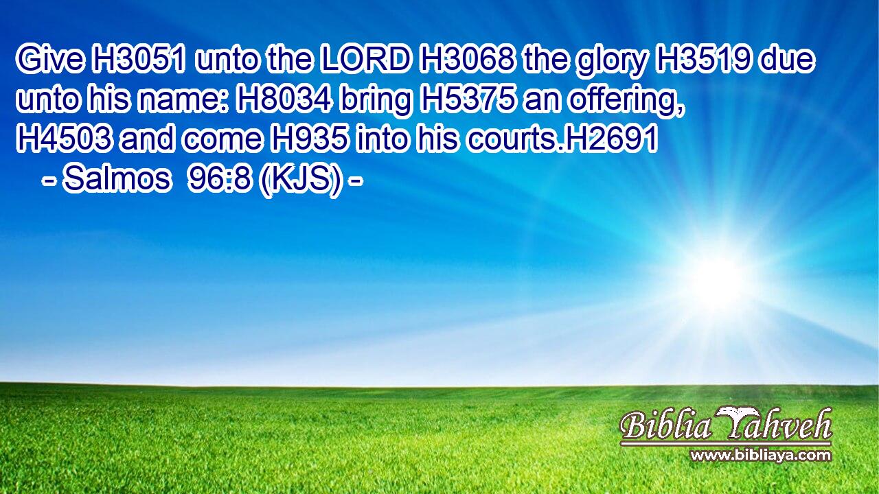 Give H3051 unto the LORD H3068 the glory H3519 due unto his name: H8034 bring H5375 an offering, H4503 and come H935 into his courts.H2691