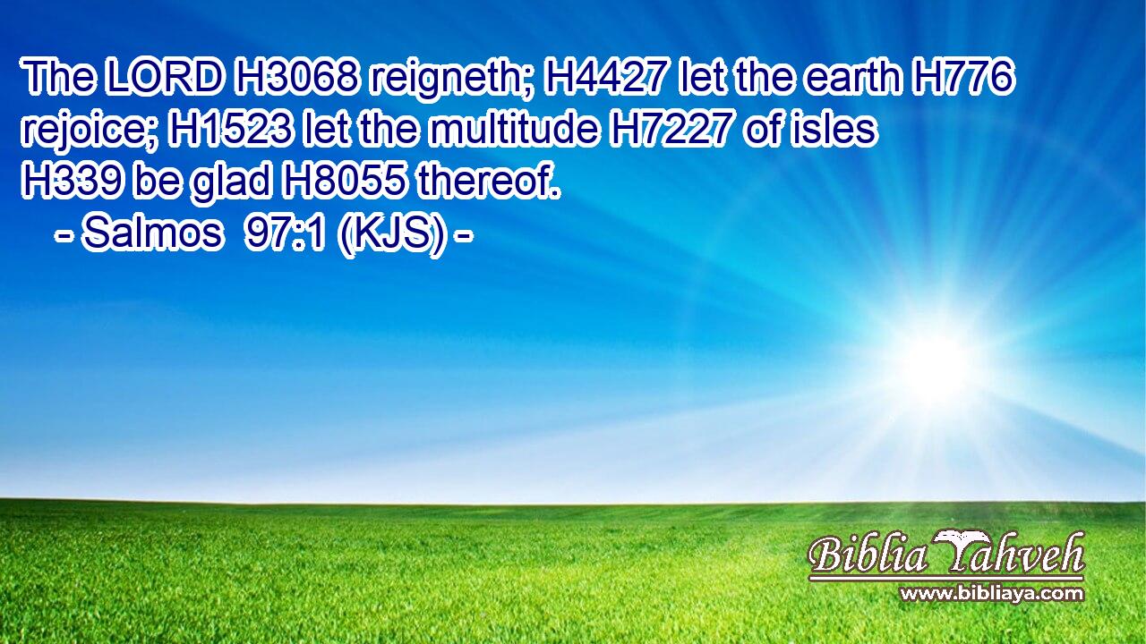 The LORD H3068 reigneth; H4427 let the earth H776 rejoice; H1523 let the multitude H7227 of isles H339 be glad H8055 thereof.