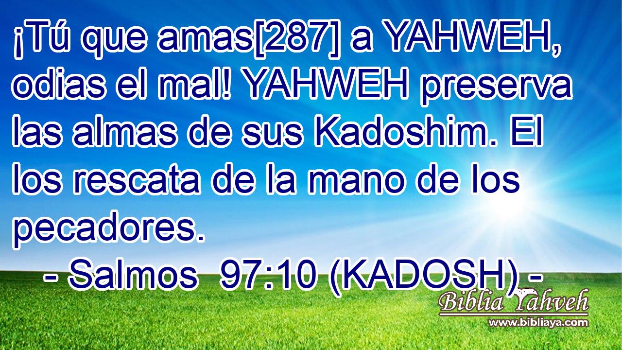  ¡Tú que amas[287] a YAHWEH, odias el mal! YAHWEH preserva las almas de sus Kadoshim. El los rescata de la mano de los pecadores. 