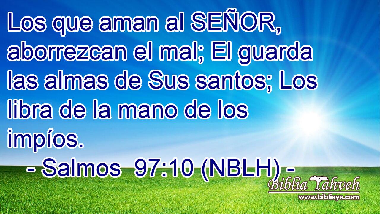  Los que aman al SEÑOR, aborrezcan el mal; El guarda las almas de Sus santos; Los libra de la mano de los impíos. 