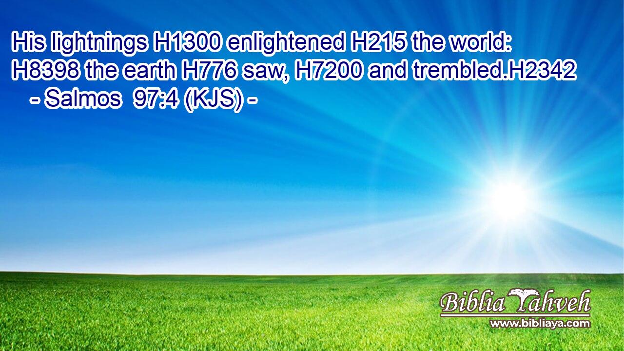 His lightnings H1300 enlightened H215 the world: H8398 the earth H776 saw, H7200 and trembled.H2342