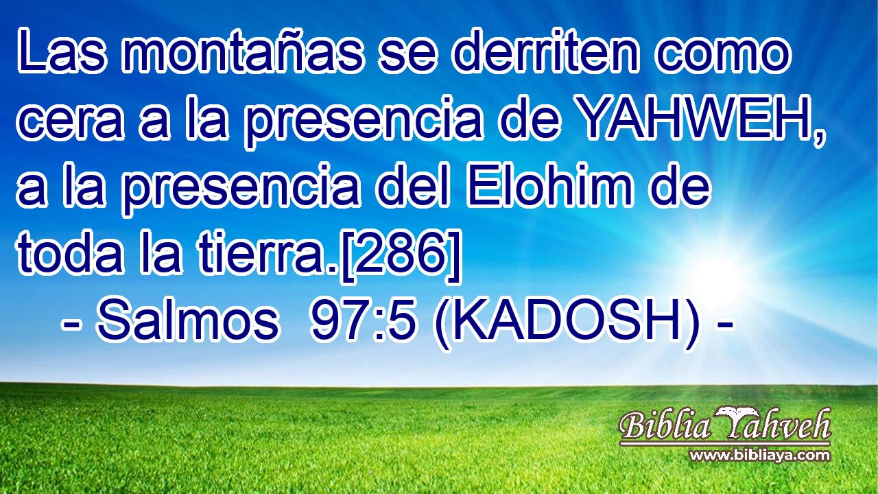  Las montañas se derriten como cera a la presencia de YAHWEH, a la presencia del Elohim de toda la tierra.[286] 