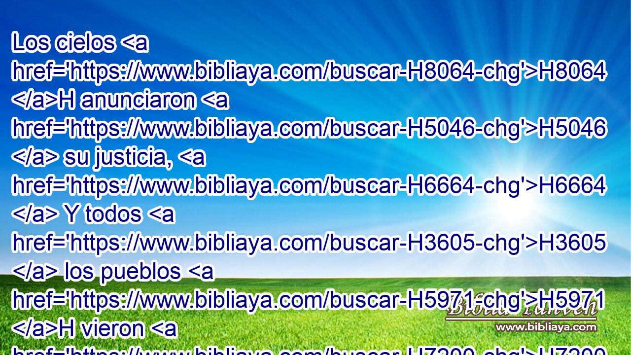 Los cielos H8064 H anunciaron H5046  su justicia, H6664  Y todos H3605  los pueblos H5971 H vieron H7200  su gloria. H3519  