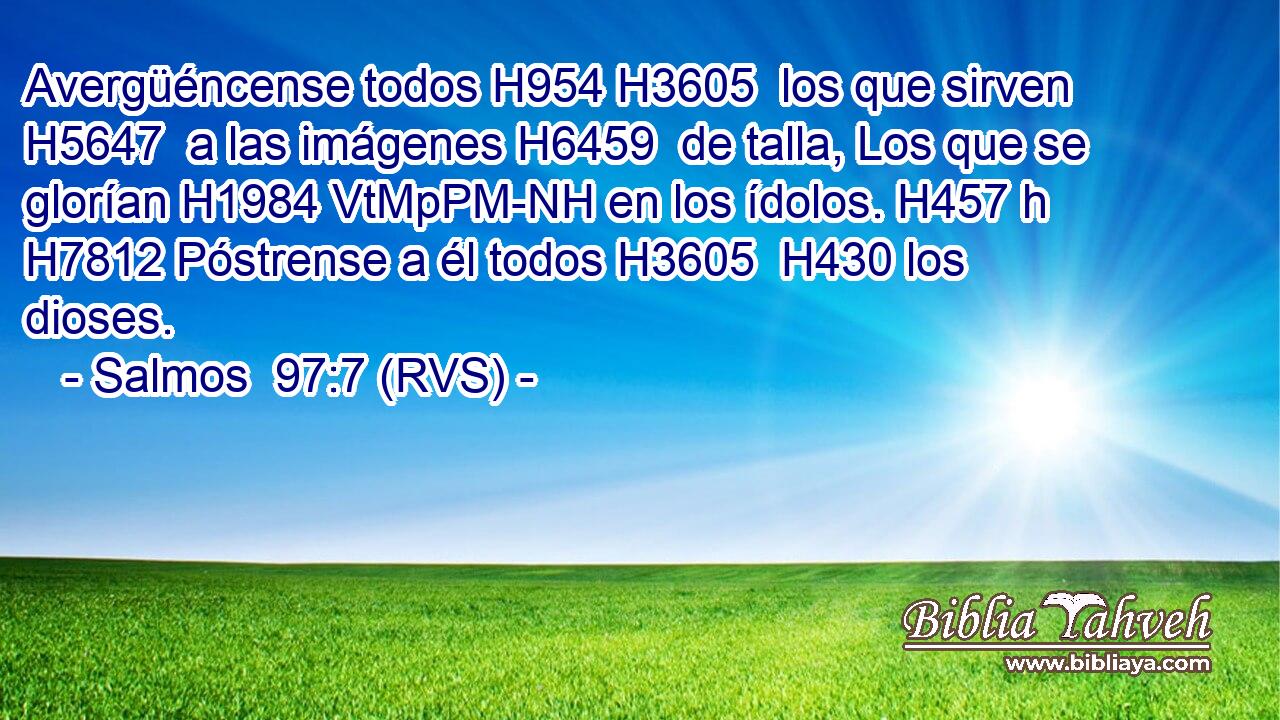 Avergüéncense todos H954 H3605  los que sirven H5647  a las imágenes H6459  de talla, Los que se glorían H1984 VtMpPM-NH en los ídolos. H457 h H7812 Póstrense a él todos H3605  H430 los dioses. 