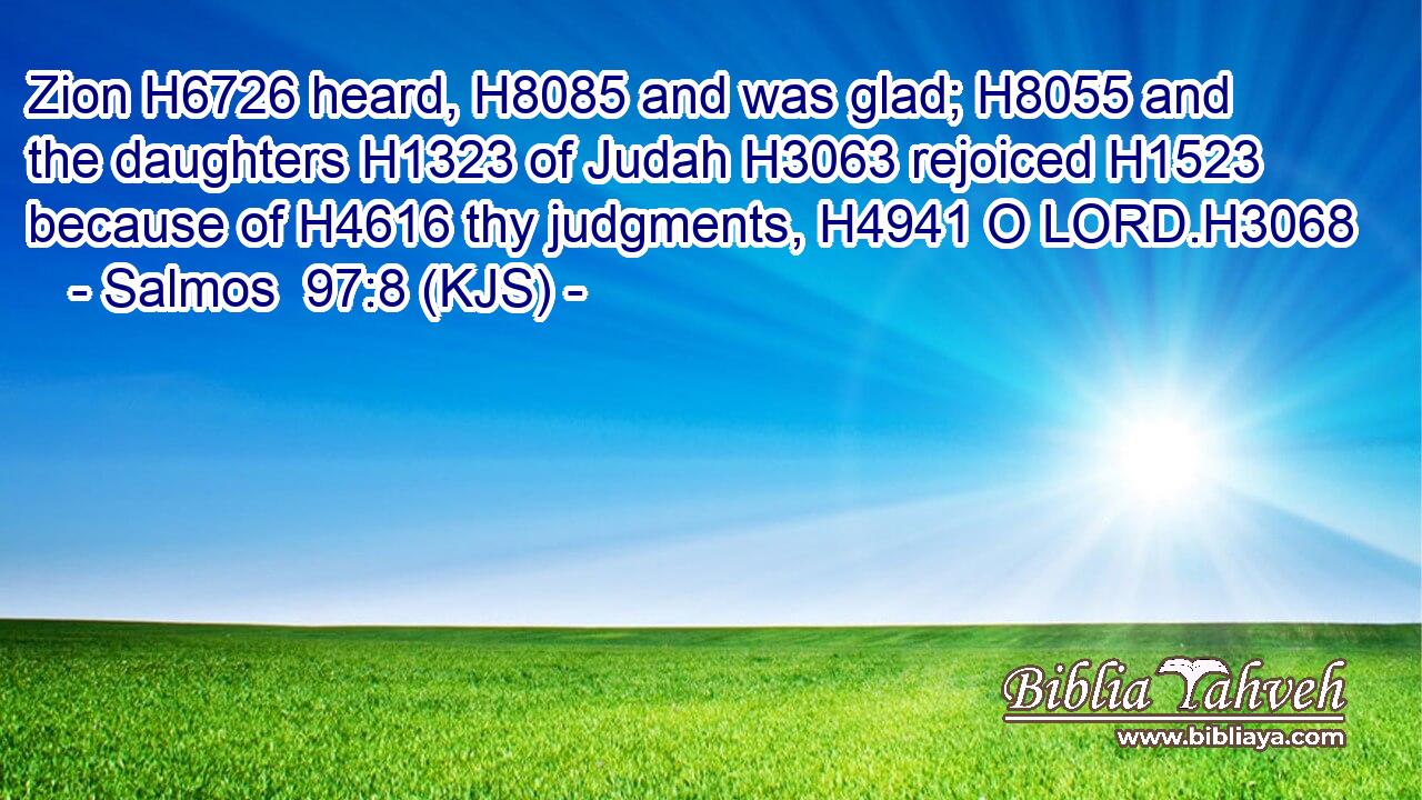 Zion H6726 heard, H8085 and was glad; H8055 and the daughters H1323 of Judah H3063 rejoiced H1523 because of H4616 thy judgments, H4941 O LORD.H3068